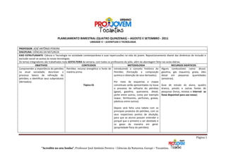 PLANEJAMENTO BIMESTRAL (QUATRO QUINZENAS) – AGOSTO E SETEMBRO - 2011
                                                            UNIDADE V – JUVENTUDE E TECNOLOGIA

PROFESSOR: JOSÉ ANTÔNIO PEREIRA
DISCIPLINA: CIÊNCIAS DA NATUREZA
EIXO ESTRUTURANTE: Ciência e Tecnologia na sociedade contemporânea e suas repercussões na vida do jovem. Reposicionamento diante das dinâmicas de inclusão e
exclusão social no acesso às novas tecnologias.
Os temas integradores são trabalhados toda SEXTA-FEIRA da semana, com todos os professores do pólo, além da abordagem feita nas aulas diárias.
               OBJETIVOS                              CONTEÚDOS                               METODOLOGIA                            RECURSOS DIDÁTICOS
Compreender a importância do petróleo Petróleo: recurso energético e fonte de Introduzindo o conceito histórico do Alguns combustíveis como: álcool,
na atual sociedade; descrever o matéria prima.                                   Petróleo (formação a composição gasolina, gás (isqueiro), graxa, óleo
processo básico de refinação do                                                  química e obtenção de seus derivados).    diesel em pequenas quantidades
petróleo; e identificar seus subprodutos                                                                                   (amostras).
(derivados).                                                                     Por meio de esquemas e mapas
                                                        Tópico 01                conceituais serão apresentados na lousa Guia de estudo do aluno, quadro
                                                                                 o processo de refinaria do petróleo branco, pincéis e outras fontes de
                                                                                 (gases, gasolina, querosene, diesel, pesquisas (livros, revistas e internet se
                                                                                 piche entre outros, como por exemplo fosse disponível para uso nosso)
                                                                                 isopor, fertilizantes, perfumes, graxas,
                                                                                 plásticos entre outros).

                                                                                Depois será feita uma tabela com os
                                                                                principais produtos do petróleo, com os
                                                                                seus respectivos pontos de ebulição,
                                                                                para que os alunos possam entender o
                                                                                porquê que o primeiro a ser destilado é
                                                                                os gases de maneira em geral.
                                                                                (propriedade física do petróleo).


                                                                                                                                                      Página 1


                   “Acredite no seu Sonho”. Professor José Antônio Pereira – Ciências da Natureza. Gurupi – Tocantins.
 
