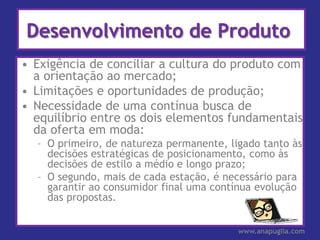 Desenvolvimento de Produto
• Exigência de conciliar a cultura do produto com
  a orientação ao mercado;
• Limitações e oportunidades de produção;
• Necessidade de uma contínua busca de
  equilíbrio entre os dois elementos fundamentais
  da oferta em moda:
  – O primeiro, de natureza permanente, ligado tanto às
    decisões estratégicas de posicionamento, como às
    decisões de estilo a médio e longo prazo;
  – O segundo, mais de cada estação, é necessário para
    garantir ao consumidor final uma contínua evolução
    das propostas.


                                          www.anapuglia.com
 
