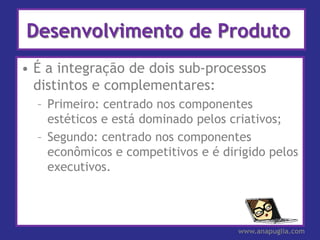 Desenvolvimento de Produto
• É a integração de dois sub-processos
  distintos e complementares:
  – Primeiro: centrado nos componentes
    estéticos e está dominado pelos criativos;
  – Segundo: centrado nos componentes
    econômicos e competitivos e é dirigido pelos
    executivos.




                                     www.anapuglia.com
 