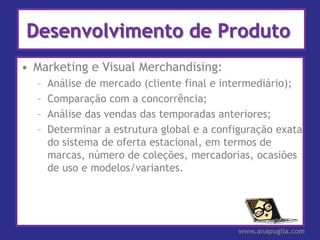 Desenvolvimento de Produto
• Marketing e Visual Merchandising:
  –   Análise de mercado (cliente final e intermediário);
  –   Comparação com a concorrência;
  –   Análise das vendas das temporadas anteriores;
  –   Determinar a estrutura global e a configuração exata
      do sistema de oferta estacional, em termos de
      marcas, número de coleções, mercadorias, ocasiões
      de uso e modelos/variantes.




                                            www.anapuglia.com
 