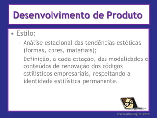 Desenvolvimento de Produto
• Estilo:
  – Análise estacional das tendências estéticas
    (formas, cores, materiais);
  – Definição, a cada estação, das modalidades e
    conteúdos de renovação dos códigos
    estilísticos empresariais, respeitando a
    identidade estilística permanente.




                                    www.anapuglia.com
 