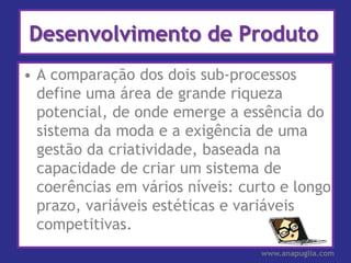 Desenvolvimento de Produto
• A comparação dos dois sub-processos
  define uma área de grande riqueza
  potencial, de onde emerge a essência do
  sistema da moda e a exigência de uma
  gestão da criatividade, baseada na
  capacidade de criar um sistema de
  coerências em vários níveis: curto e longo
  prazo, variáveis estéticas e variáveis
  competitivas.
                                  www.anapuglia.com
 