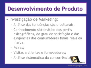 Desenvolvimento de Produto
• Investigação de Marketing:
  – Análise das tendências sócio-culturais;
  – Conhecimento sistemático dos perfis
    psicográficos, do grau de satisfação e das
    exigências dos consumidores finais reais da
    marca;
  – Feiras;
  – Visitas a clientes e fornecedores;
  – Análise sistemática da concorrência.

                                     www.anapuglia.com
 