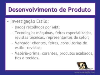 Desenvolvimento de Produto
• Investigação Estilo:
  – Dados recolhidos por Mkt;
  – Tecnologia: máquinas, feiras especializadas,
    revistas técnicas, representantes do setor;
  – Mercado: clientes, feiras, consultorias de
    estilo, revistas;
  – Matéria-prima: corantes, produtos acabados,
    fios e tecidos.


                                     www.anapuglia.com
 