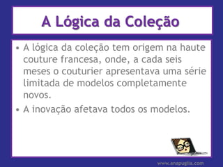 A Lógica da Coleção
• A lógica da coleção tem origem na haute
  couture francesa, onde, a cada seis
  meses o couturier apresentava uma série
  limitada de modelos completamente
  novos.
• A inovação afetava todos os modelos.




                              www.anapuglia.com
 
