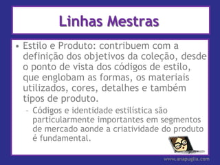 Linhas Mestras
• Estilo e Produto: contribuem com a
  definição dos objetivos da coleção, desde
  o ponto de vista dos códigos de estilo,
  que englobam as formas, os materiais
  utilizados, cores, detalhes e também
  tipos de produto.
  – Códigos e identidade estilística são
    particularmente importantes em segmentos
    de mercado aonde a criatividade do produto
    é fundamental.

                                    www.anapuglia.com
 
