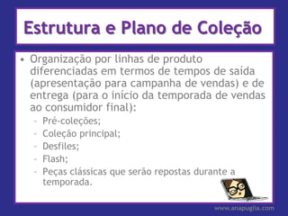 Estrutura e Plano de Coleção
• Organização por linhas de produto
  diferenciadas em termos de tempos de saída
  (apresentação para campanha de vendas) e de
  entrega (para o início da temporada de vendas
  ao consumidor final):
  –   Pré-coleções;
  –   Coleção principal;
  –   Desfiles;
  –   Flash;
  –   Peças clássicas que serão repostas durante a
      temporada.

                                             www.anapuglia.com
 