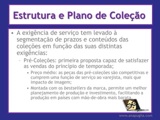 Estrutura e Plano de Coleção
• A exigência de serviço tem levado à
  segmentação de prazos e conteúdos das
  coleções em função das suas distintas
  exigências:
  – Pré-Coleções: primeira proposta capaz de satisfazer
    as vendas do princípio de temporada;
     • Preço médio: as peças das pré-coleções são competitivas e
       cumprem uma função de serviço ao varejista, mais que
       impacto de imagem;
     • Montada com os bestsellers da marca, permite um melhor
       planejamento de produção e investimento, facilitando a
       produção em países com mão-de-obra mais barata.


                                                 www.anapuglia.com
 
