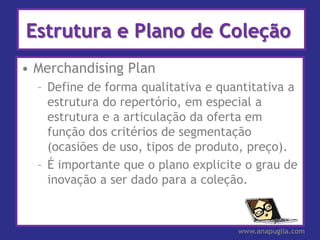 Estrutura e Plano de Coleção
• Merchandising Plan
  – Define de forma qualitativa e quantitativa a
    estrutura do repertório, em especial a
    estrutura e a articulação da oferta em
    função dos critérios de segmentação
    (ocasiões de uso, tipos de produto, preço).
  – É importante que o plano explicite o grau de
    inovação a ser dado para a coleção.



                                     www.anapuglia.com
 