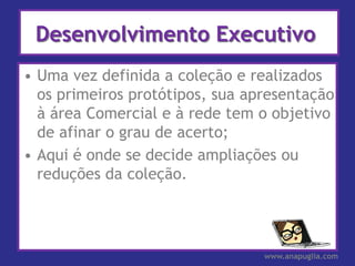 Desenvolvimento Executivo
• Uma vez definida a coleção e realizados
  os primeiros protótipos, sua apresentação
  à área Comercial e à rede tem o objetivo
  de afinar o grau de acerto;
• Aqui é onde se decide ampliações ou
  reduções da coleção.




                                 www.anapuglia.com
 