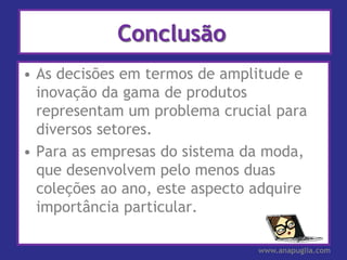 Conclusão
• As decisões em termos de amplitude e
  inovação da gama de produtos
  representam um problema crucial para
  diversos setores.
• Para as empresas do sistema da moda,
  que desenvolvem pelo menos duas
  coleções ao ano, este aspecto adquire
  importância particular.

                                www.anapuglia.com
 