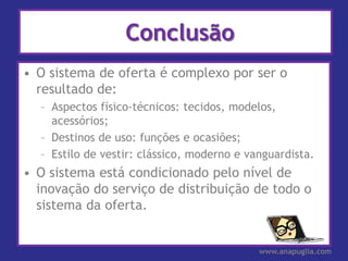 Conclusão
• O sistema de oferta é complexo por ser o
  resultado de:
  – Aspectos físico-técnicos: tecidos, modelos,
    acessórios;
  – Destinos de uso: funções e ocasiões;
  – Estilo de vestir: clássico, moderno e vanguardista.
• O sistema está condicionado pelo nível de
  inovação do serviço de distribuição de todo o
  sistema da oferta.


                                            www.anapuglia.com
 