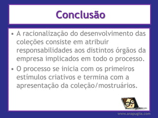 Conclusão
• A racionalização do desenvolvimento das
  coleções consiste em atribuir
  responsabilidades aos distintos órgãos da
  empresa implicados em todo o processo.
• O processo se inicia com os primeiros
  estímulos criativos e termina com a
  apresentação da coleção/mostruários.


                                  www.anapuglia.com
 