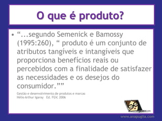 O que é produto?
• “...segundo Semenick e Bamossy
  (1995:260), “ produto é um conjunto de
  atributos tangíveis e intangíveis que
  proporciona benefícios reais ou
  percebidos com a finalidade de satisfazer
  as necessidades e os desejos do
  consumidor.””
 Gestão e desenvolvimento de produtos e marcas
 Hélio Arthur Igaray Ed. FGV, 2006




                                                 www.anapuglia.com
 