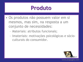 Produto
• Os produtos não possuem valor em si
  mesmos, mas sim, na resposta a um
  conjunto de necessidades:
  – Materiais: atributos funcionais;
  – Imateriais: motivações psicológicas e sócio-
    culturais do consumidor.




                                      www.anapuglia.com
 