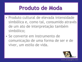 Produto de Moda
• Produto cultural de elevada intensidade
  simbólica e, como tal, consumido através
  de um ato de interpretação também
  simbólico;
• Se converte em instrumento de
  comunicação de uma forma de ser e de
  viver, um estilo de vida.


                                www.anapuglia.com
 