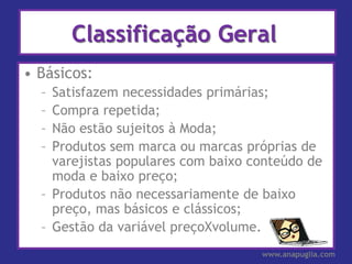 Classificação Geral
• Básicos:
  – Satisfazem necessidades primárias;
  – Compra repetida;
  – Não estão sujeitos à Moda;
  – Produtos sem marca ou marcas próprias de
    varejistas populares com baixo conteúdo de
    moda e baixo preço;
  – Produtos não necessariamente de baixo
    preço, mas básicos e clássicos;
  – Gestão da variável preçoXvolume.
                                    www.anapuglia.com
 