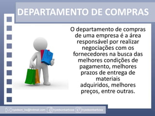 DEPARTAMENTO DE COMPRAS
O departamento de compras
de uma empresa é a área
responsável por realizar
negociações com os
fornecedores na busca das
melhores condições de
pagamento, melhores
prazos de entrega de
materiais
adquiridos, melhores
preços, entre outras.

 