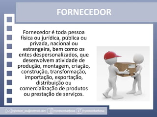 FORNECEDOR
Fornecedor é toda pessoa
física ou jurídica, pública ou
privada, nacional ou
estrangeira, bem como os
entes despersonalizados, que
desenvolvem atividade de
produção, montagem, criação,
construção, transformação,
importação, exportação,
distribuição ou
comercialização de produtos
ou prestação de serviços.

 