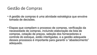 Gestão de Compras
• A gestão de compras é uma atividade estratégica que envolve
tomada de decisões.
• Etapas que compõem o processo de compras, verificação da
necessidade de compras, incluindo elaboração da lista de
compras, cotação de preços, seleção dos fornecedores e
controle do estoque, estão interligadas, e a gestão adequada
desses processos é importante para garantir o “abastecimento”
adequado.
 