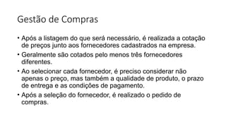 Gestão de Compras
• Após a listagem do que será necessário, é realizada a cotação
de preços junto aos fornecedores cadastrados na empresa.
• Geralmente são cotados pelo menos três fornecedores
diferentes.
• Ao selecionar cada fornecedor, é preciso considerar não
apenas o preço, mas também a qualidade de produto, o prazo
de entrega e as condições de pagamento.
• Após a seleção do fornecedor, é realizado o pedido de
compras.
 