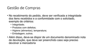 Gestão de Compras
• No recebimento do pedido, deve ser verificada a integridade
dos itens recebidos e a conformidade com o solicitado,
exemplo de critérios:
• Integridade;
• Produtos com defeitos;
• Higiene (alimentos), temperatura;
• Embalagem, outros.
• Além disso, deve-se dispor de um documento denominado nota
de devolução, que deve ser preenchido caso seja preciso
devolver a mercadoria
 