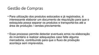 Gestão de Compras
• Para utilização dos produtos estocados e já registrados, é
interessante elaborar um documento de requisição para que o
estoquista possa separar os produtos e transportá-los até a
área de produção / vendas previamente.
• Esse processo permite detectar eventuais erros na elaboração
do inventário e realizar adequações caso falte alguma
mercadoria, contribuindo para que o fluxo de produção
aconteça sem imprevistos.
 
