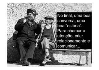 No final, uma boa
conversa, uma
boa “estória”.
Para chamar a
atenção, criar
relacionamento e
comunicar...
 