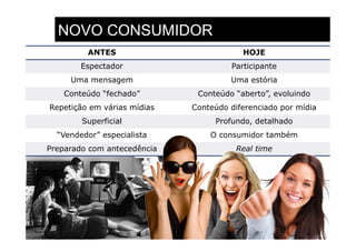 NOVO CONSUMIDOR
         ANTES                           HOJE
        Espectador                    Participante
     Uma mensagem                     Uma estória
    Conteúdo “fechado”        Conteúdo “aberto”, evoluindo
Repetição em várias mídias   Conteúdo diferenciado por mídia
        Superficial               Profundo, detalhado
  “Vendedor” especialista        O consumidor também
Preparado com antecedência             Real time
 