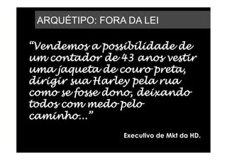 ARQUÉTIPO: FORA DA LEI

“Vendemos a possibilidade de
um contador de 43 anos vestir
uma jaqueta de couro preta,
dirigir sua Harley pela rua
como se fosse dono, deixando
todos com medo pelo
caminho...”
                Executivo de Mkt da HD.
 