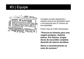 #3 | Equipe


              A imagem ao lado representa o
              clássico anúncio de Shackleton para
              o recrutamento dos 27 homens da
              sua expedição.

              Foram mais de 5.000 interessados.

              “Procura-se homens para uma
              viagem perigosa. Salários
              baixos, frio intenso, longas
              horas de escuridão completa.
              Garantia de retorno duvidosa.
              Honra e reconhecimento no
              caso de sucesso.”
 