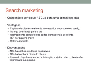 Search marketing
• Custo médio por clique R$ 0,35 para uma otimização ideal


• Vantagens
   • Captura de clientes realmente interessados no produto ou serviço
   • Tráfego qualificado para o site
   • Rastreamento completo dos dados transacionais do cliente
   • ROI por palavra chave
   • Retorno imediato


• Desvantagens
  • Não há captura de dados qualitativos
  • Não há feedback direto do cliente
  • Caso não haja ferramentas de interação social no site, o cliente não
    expressará sua opinião
 