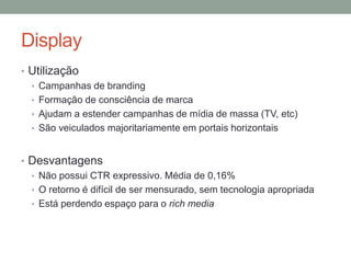 Display
• Utilização
  • Campanhas de branding
  • Formação de consciência de marca
  • Ajudam a estender campanhas de mídia de massa (TV, etc)
  • São veiculados majoritariamente em portais horizontais



• Desvantagens
  • Não possui CTR expressivo. Média de 0,16%
  • O retorno é difícil de ser mensurado, sem tecnologia apropriada
  • Está perdendo espaço para o rich media
 