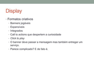 Display
• Formatos criativos
  • Banners jogáveis
  • Expansíveis
  • Integrados
  • Call to actions que despertem a curiosidade
  • Click to play
  • O banner deve passar a mensagem mas também entregar um
    serviço.
  • Parece complicado? E de fato é.
 