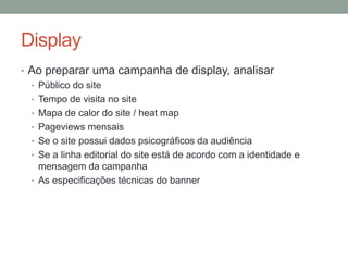 Display
• Ao preparar uma campanha de display, analisar
  • Público do site
  • Tempo de visita no site
  • Mapa de calor do site / heat map
  • Pageviews mensais
  • Se o site possui dados psicográficos da audiência
  • Se a linha editorial do site está de acordo com a identidade e
    mensagem da campanha
  • As especificações técnicas do banner
 