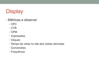Display
• Métricas a observar
  • CPC
  • CTR
  • CPM
  • Impressões
  • Cliques
  • Tempo de visita no site das visitas advindas
  • Conversões
  • Frequência
 