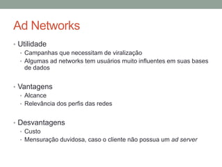 Ad Networks
• Utilidade
  • Campanhas que necessitam de viralização
  • Algumas ad networks tem usuários muito influentes em suas bases
    de dados


• Vantagens
   • Alcance
   • Relevância dos perfis das redes


• Desvantagens
  • Custo
  • Mensuração duvidosa, caso o cliente não possua um ad server
 
