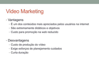 Video Marketing
• Vantagens
   • É um dos conteúdos mais apreciados pelos usuários na internet
   • São extremamente didáticos e objetivos
   • Custo para promoção na web reduzido


• Desvantagens
  • Custo de produção do vídeo
  • Exige esforços de planejamento cuidados
  • Curta duração
 