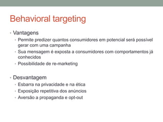 Behavioral targeting
• Vantagens
   • Permite predizer quantos consumidores em potencial será possível
     gerar com uma campanha
   • Sua mensagem é exposta a consumidores com comportamentos já
     conhecidos
   • Possibilidade de re-marketing


• Desvantagem
  • Esbarra na privacidade e na ética
  • Exposição repetitiva dos anúncios
  • Aversão a propaganda e opt-out
 