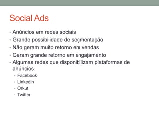 Social Ads
• Anúncios em redes sociais
• Grande possibilidade de segmentação
• Não geram muito retorno em vendas
• Geram grande retorno em engajamento
• Algumas redes que disponibilizam plataformas de
 anúncios
 • Facebook
 • Linkedin
 • Orkut
 • Twitter
 