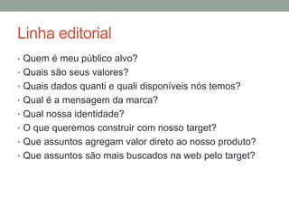 Linha editorial
• Quem é meu público alvo?
• Quais são seus valores?
• Quais dados quanti e quali disponíveis nós temos?
• Qual é a mensagem da marca?
• Qual nossa identidade?
• O que queremos construir com nosso target?
• Que assuntos agregam valor direto ao nosso produto?
• Que assuntos são mais buscados na web pelo target?
 