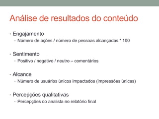 Análise de resultados do conteúdo
• Engajamento
  • Número de ações / número de pessoas alcançadas * 100


• Sentimento
  • Positivo / negativo / neutro – comentários


• Alcance
  • Número de usuários únicos impactados (impressões únicas)


• Percepções qualitativas
  • Percepções do analista no relatório final
 