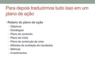 Para depois traduzirmos tudo isso em um
plano de ação
• Roteiro do plano de ação
  • Objetivos
  • Estratégias
  • Plano de conteúdo
  • Plano de mídia
  • Plano de contenção de crise
  • Métodos de avaliação de resultados
  • Métricas
  • Investimentos
 