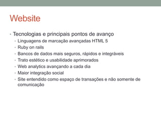 Website
• Tecnologias e principais pontos de avanço
   • Linguagens de marcação avançadas HTML 5
   • Ruby on rails
   • Bancos de dados mais seguros, rápidos e integráveis
   • Trato estético e usabilidade aprimorados
   • Web analytics avançando a cada dia
   • Maior integração social
   • Site entendido como espaço de transações e não somente de
     comunicação
 