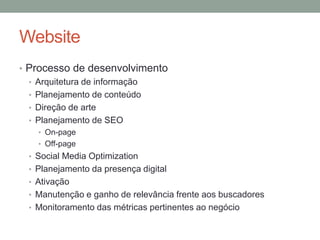 Website
• Processo de desenvolvimento
  • Arquitetura de informação
  • Planejamento de conteúdo
  • Direção de arte
  • Planejamento de SEO
   • On-page
   • Off-page
 • Social Media Optimization
 • Planejamento da presença digital
 • Ativação
 • Manutenção e ganho de relevância frente aos buscadores
 • Monitoramento das métricas pertinentes ao negócio
 