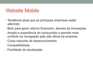 Website Mobile
• Tendência atual que as principais empresas estão
    aderindo
•   Bom para gerar retorno financeiro, através de transações
•   Amplia a experiência do consumidor e permite mais
    conforto na navegação pelo site oficial da empresa
•   Custo reduzido de desenvolvimento
•   Compatibilidade
•   Facilidade de atualização
 