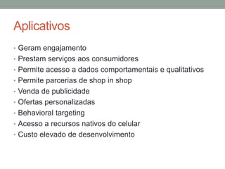 Aplicativos
• Geram engajamento
• Prestam serviços aos consumidores
• Permite acesso a dados comportamentais e qualitativos
• Permite parcerias de shop in shop
• Venda de publicidade
• Ofertas personalizadas
• Behavioral targeting
• Acesso a recursos nativos do celular
• Custo elevado de desenvolvimento
 