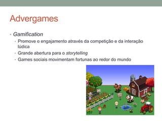 Advergames
• Gamification
  • Promove o engajamento através da competição e da interação
    lúdica
  • Grande abertura para o storytelling
  • Games sociais movimentam fortunas ao redor do mundo
 