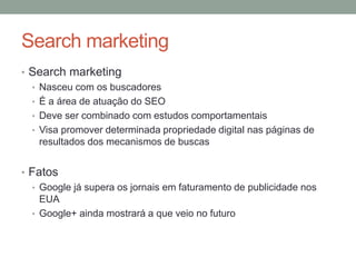 Search marketing
• Search marketing
  • Nasceu com os buscadores
  • É a área de atuação do SEO
  • Deve ser combinado com estudos comportamentais
  • Visa promover determinada propriedade digital nas páginas de
    resultados dos mecanismos de buscas


• Fatos
  • Google já supera os jornais em faturamento de publicidade nos
    EUA
  • Google+ ainda mostrará a que veio no futuro
 