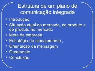 Estrutura de um plano de
       comunicação integrada
• Introdução
• Situação atual do mercado, do produto e
  do produto no mercado
• Meta da empresa
• Estratégia de plenajemento ,
• Orientação da mensagem
• Orçamento
• Conclusão
 